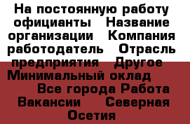 На постоянную работу официанты › Название организации ­ Компания-работодатель › Отрасль предприятия ­ Другое › Минимальный оклад ­ 18 000 - Все города Работа » Вакансии   . Северная Осетия